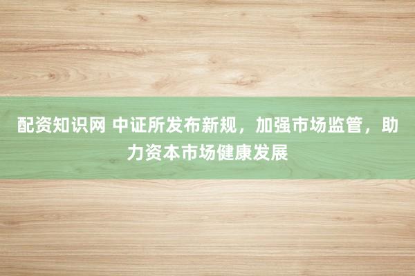 配资知识网 中证所发布新规，加强市场监管，助力资本市场健康发展