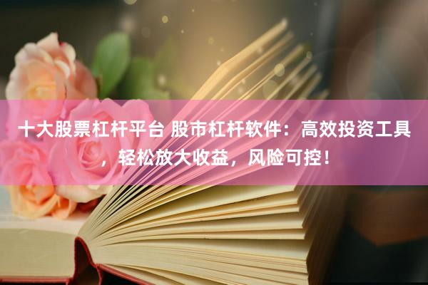 十大股票杠杆平台 股市杠杆软件：高效投资工具，轻松放大收益，风险可控！