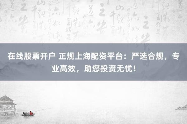 在线股票开户 正规上海配资平台：严选合规，专业高效，助您投资无忧！