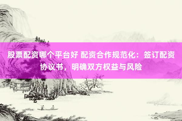 股票配资哪个平台好 配资合作规范化：签订配资协议书，明确双方权益与风险
