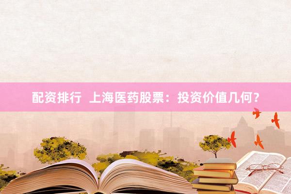 配资排行  上海医药股票：投资价值几何？