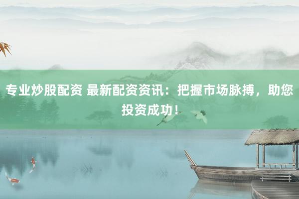 专业炒股配资 最新配资资讯：把握市场脉搏，助您投资成功！