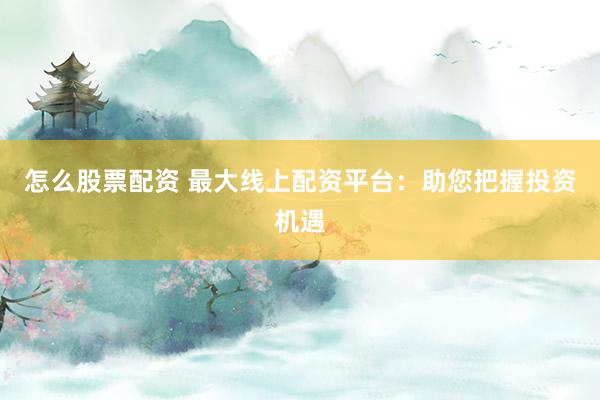 怎么股票配资 最大线上配资平台：助您把握投资机遇