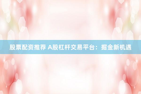 股票配资推荐 A股杠杆交易平台：掘金新机遇