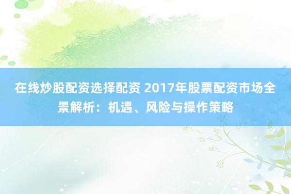 在线炒股配资选择配资 2017年股票配资市场全景解析：机遇、风险与操作策略