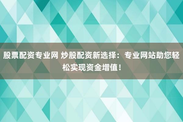 股票配资专业网 炒股配资新选择：专业网站助您轻松实现资金增值！