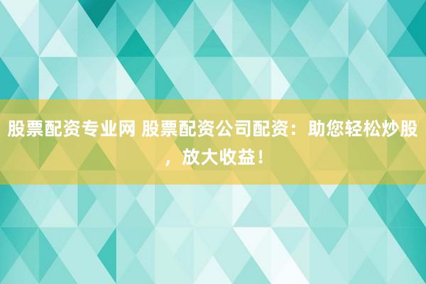 股票配资专业网 股票配资公司配资：助您轻松炒股，放大收益！