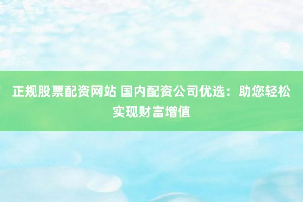 正规股票配资网站 国内配资公司优选：助您轻松实现财富增值