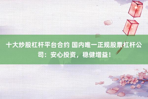 十大炒股杠杆平台合约 国内唯一正规股票杠杆公司：安心投资，稳健增益！