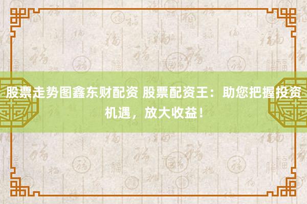 股票走势图鑫东财配资 股票配资王：助您把握投资机遇，放大收益！