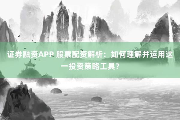 证券融资APP 股票配资解析：如何理解并运用这一投资策略工具？