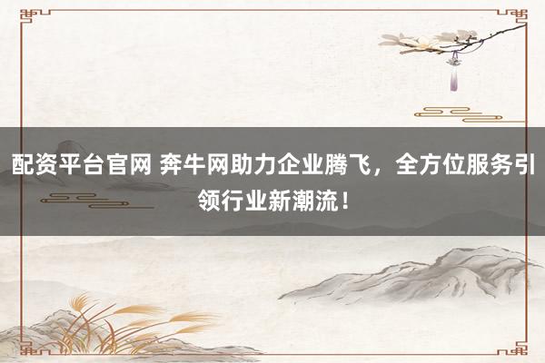 配资平台官网 奔牛网助力企业腾飞，全方位服务引领行业新潮流！
