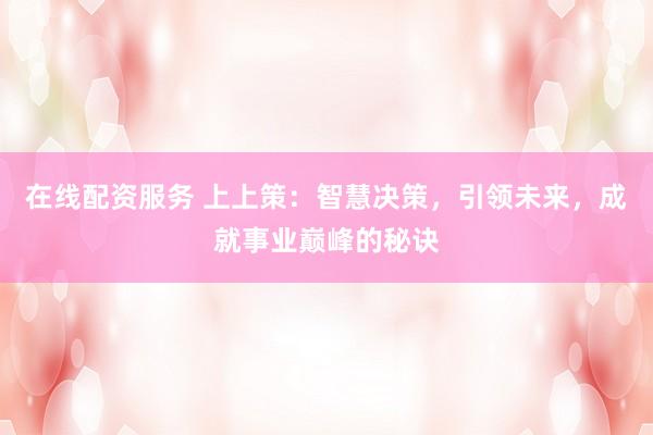 在线配资服务 上上策：智慧决策，引领未来，成就事业巅峰的秘诀