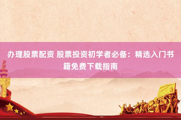 办理股票配资 股票投资初学者必备：精选入门书籍免费下载指南