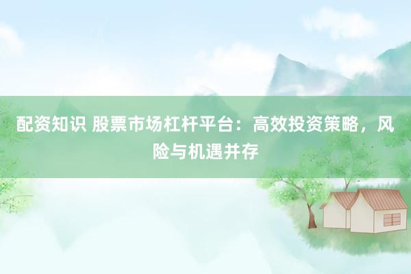 配资知识 股票市场杠杆平台：高效投资策略，风险与机遇并存