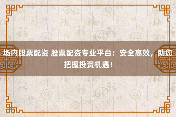 场内股票配资 股票配资专业平台：安全高效，助您把握投资机遇！