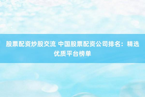 股票配资炒股交流 中国股票配资公司排名：精选优质平台榜单