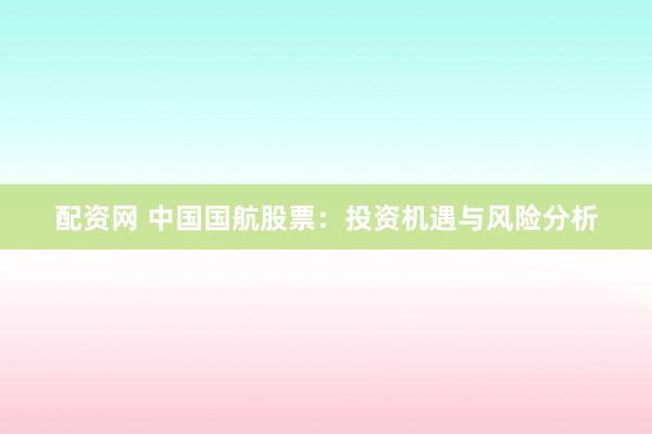 配资网 中国国航股票：投资机遇与风险分析