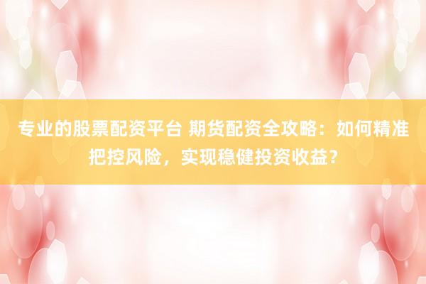 专业的股票配资平台 期货配资全攻略：如何精准把控风险，实现稳健投资收益？