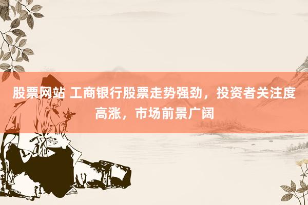 股票网站 工商银行股票走势强劲，投资者关注度高涨，市场前景广阔
