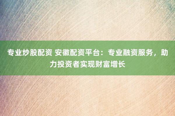 专业炒股配资 安徽配资平台：专业融资服务，助力投资者实现财富增长