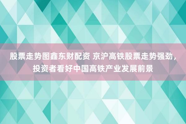 股票走势图鑫东财配资 京沪高铁股票走势强劲，投资者看好中国高铁产业发展前景
