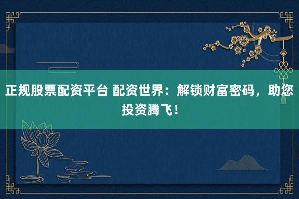 正规股票配资平台 配资世界：解锁财富密码，助您投资腾飞！