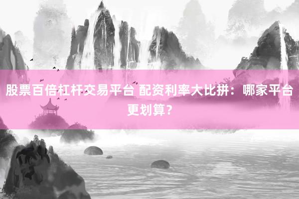 股票百倍杠杆交易平台 配资利率大比拼：哪家平台更划算？