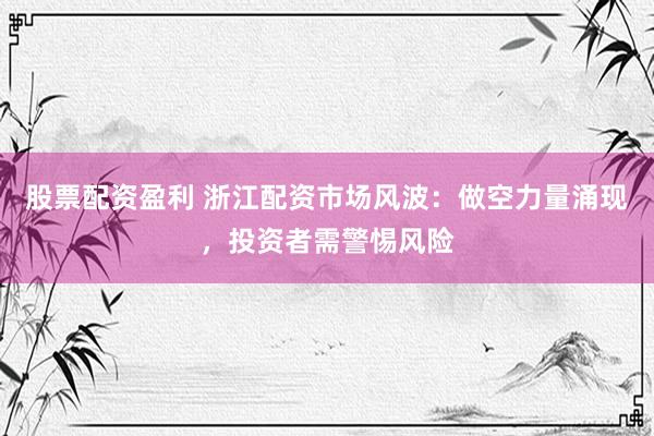 股票配资盈利 浙江配资市场风波：做空力量涌现，投资者需警惕风险