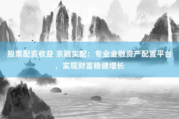 股票配资收益 京融实配：专业金融资产配置平台，实现财富稳健增长