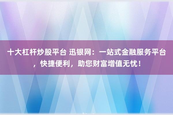 十大杠杆炒股平台 迅银网：一站式金融服务平台，快捷便利，助您财富增值无忧！
