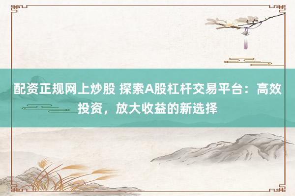 配资正规网上炒股 探索A股杠杆交易平台：高效投资，放大收益的新选择