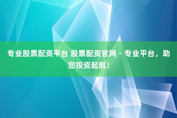 专业股票配资平台 股票配资官网 - 专业平台，助您投资起航！