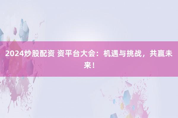 2024炒股配资 资平台大会：机遇与挑战，共赢未来！