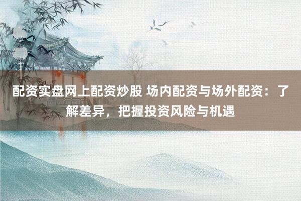 配资实盘网上配资炒股 场内配资与场外配资：了解差异，把握投资风险与机遇
