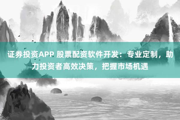 证券投资APP 股票配资软件开发：专业定制，助力投资者高效决策，把握市场机遇