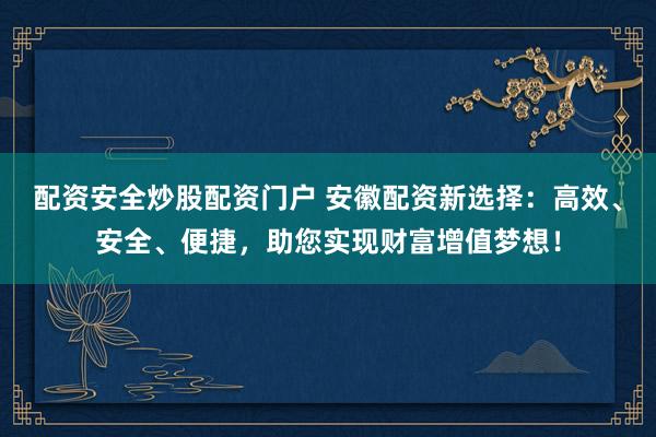 配资安全炒股配资门户 安徽配资新选择：高效、安全、便捷，助您实现财富增值梦想！