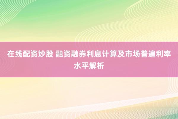 在线配资炒股 融资融券利息计算及市场普遍利率水平解析