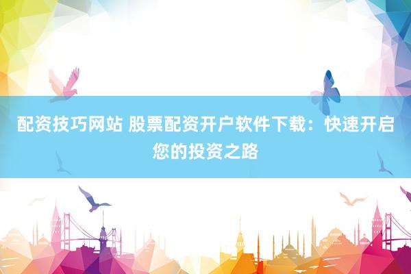 配资技巧网站 股票配资开户软件下载：快速开启您的投资之路