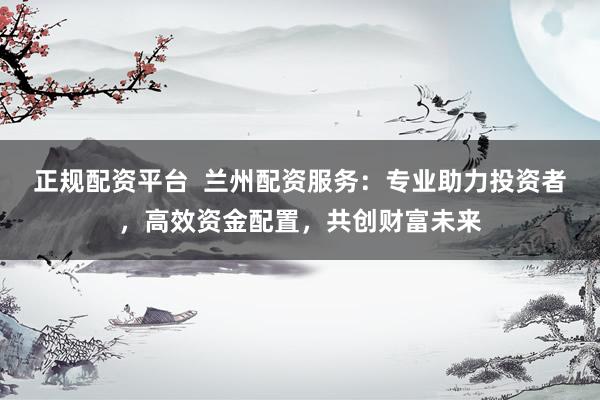 正规配资平台  兰州配资服务：专业助力投资者，高效资金配置，共创财富未来
