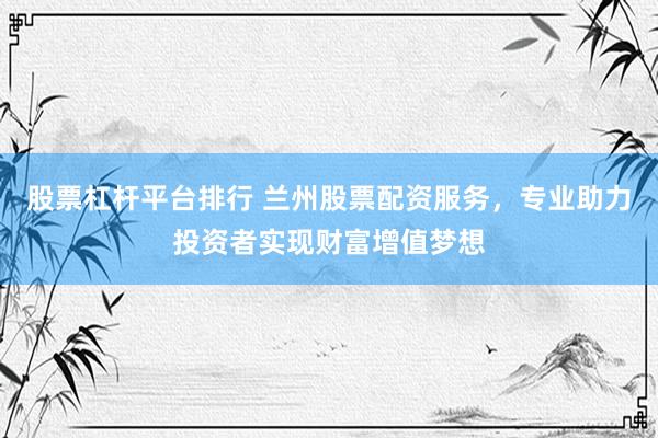 股票杠杆平台排行 兰州股票配资服务，专业助力投资者实现财富增值梦想