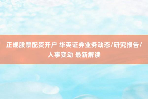 正规股票配资开户 华英证券业务动态/研究报告/人事变动 最新解读