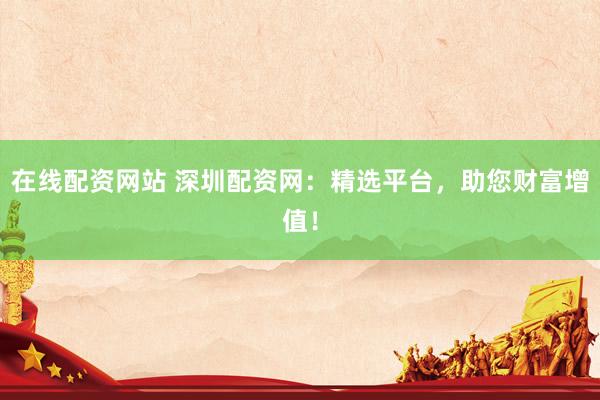 在线配资网站 深圳配资网：精选平台，助您财富增值！
