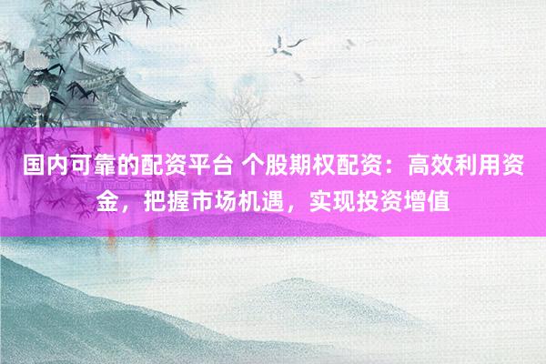 国内可靠的配资平台 个股期权配资：高效利用资金，把握市场机遇，实现投资增值
