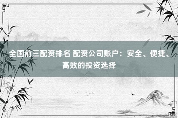 全国前三配资排名 配资公司账户：安全、便捷、高效的投资选择