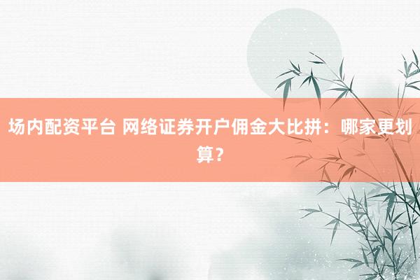 场内配资平台 网络证券开户佣金大比拼：哪家更划算？