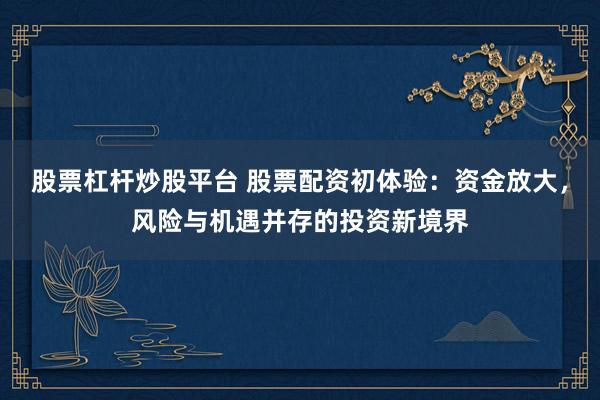 股票杠杆炒股平台 股票配资初体验：资金放大，风险与机遇并存的投资新境界