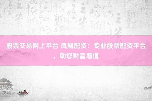 股票交易网上平台 凤凰配资：专业股票配资平台，助您财富增值