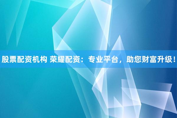 股票配资机构 荣耀配资：专业平台，助您财富升级！