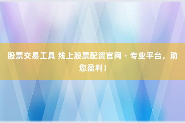 股票交易工具 线上股票配资官网 - 专业平台，助您盈利！